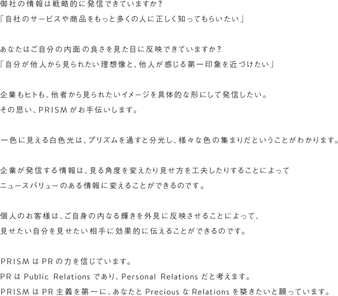 御社の情報は戦略的に発信できていますか?「自社のサービスや商品をもっと多くの人に正しく知ってもらいたい」あなたはご自分の内面の良さを見た目に反映できていますか?「自分が他人から見られたい理想像と、他人が感じる第一印象を近づけたい」企業もヒトも、他者から見られたいイメージを具体的な形にして発信したい。その思い、PRISMがお手伝いします。一色に見える白色光は、プリズムを通すと分光し、様々な色の集まりだということがわかります。企業が発信する情報は、見る角度を変えたり見せ方を工夫したりすることによってニュースバリューのある情報に変えることができるのです。個人のお客様は、ご自身の内なる輝きを外見に反映させることによって、見せたい自分を見せたい相手に効果的に伝えることができるのです。PRISMはPRの力を信じています。PRはPublic Relationsであり、Personal Relationsだと考えます。PRISMはPR主義を第一に、あなたとPreciousなRelationsを築きたいと願っています。